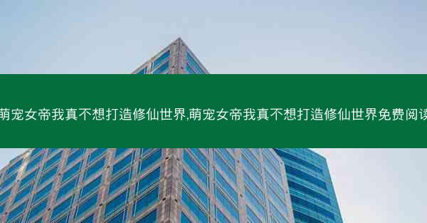 萌宠女帝我真不想打造修仙世界,萌宠女帝我真不想打造修仙世界免费阅读